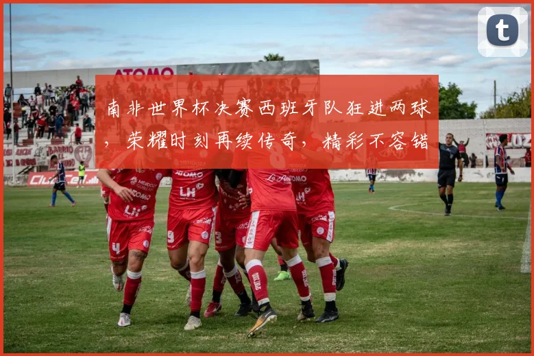 南非世界杯决赛西班牙队狂进两球，荣耀时刻再续传奇，精彩不容错过