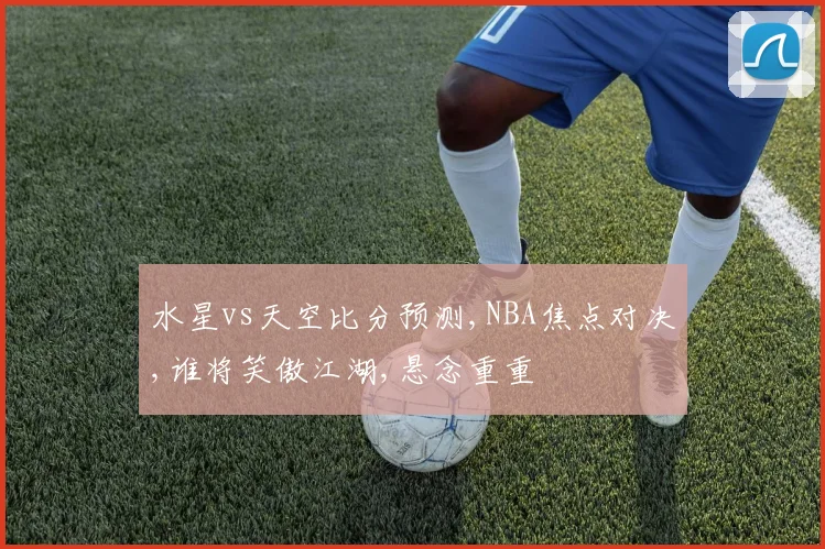 水星vs天空比分预测,NBA焦点对决,谁将笑傲江湖,悬念重重